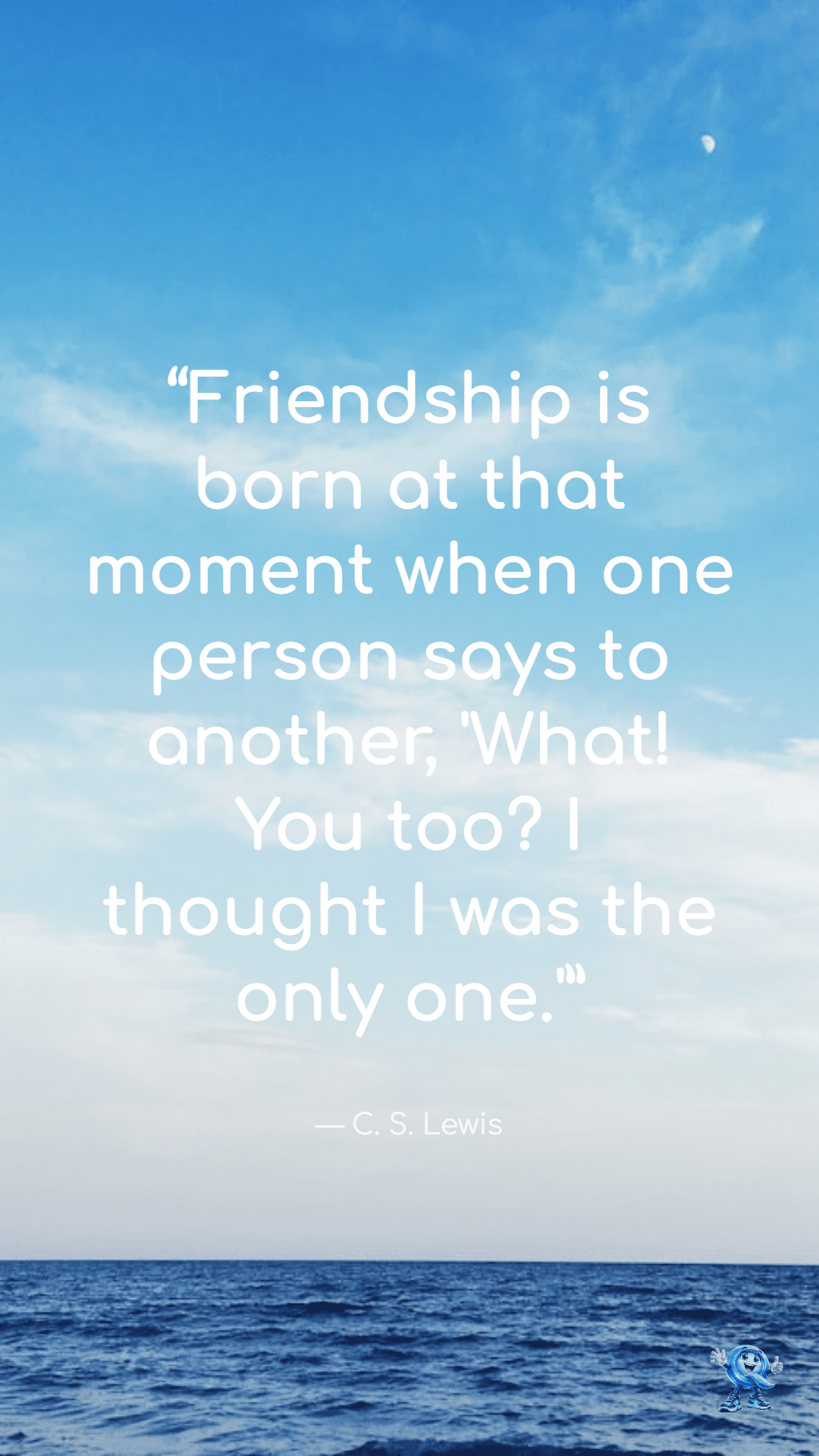 Friendship is born at that moment when one person says to another, 'What! You too? I thought I was the only one.'