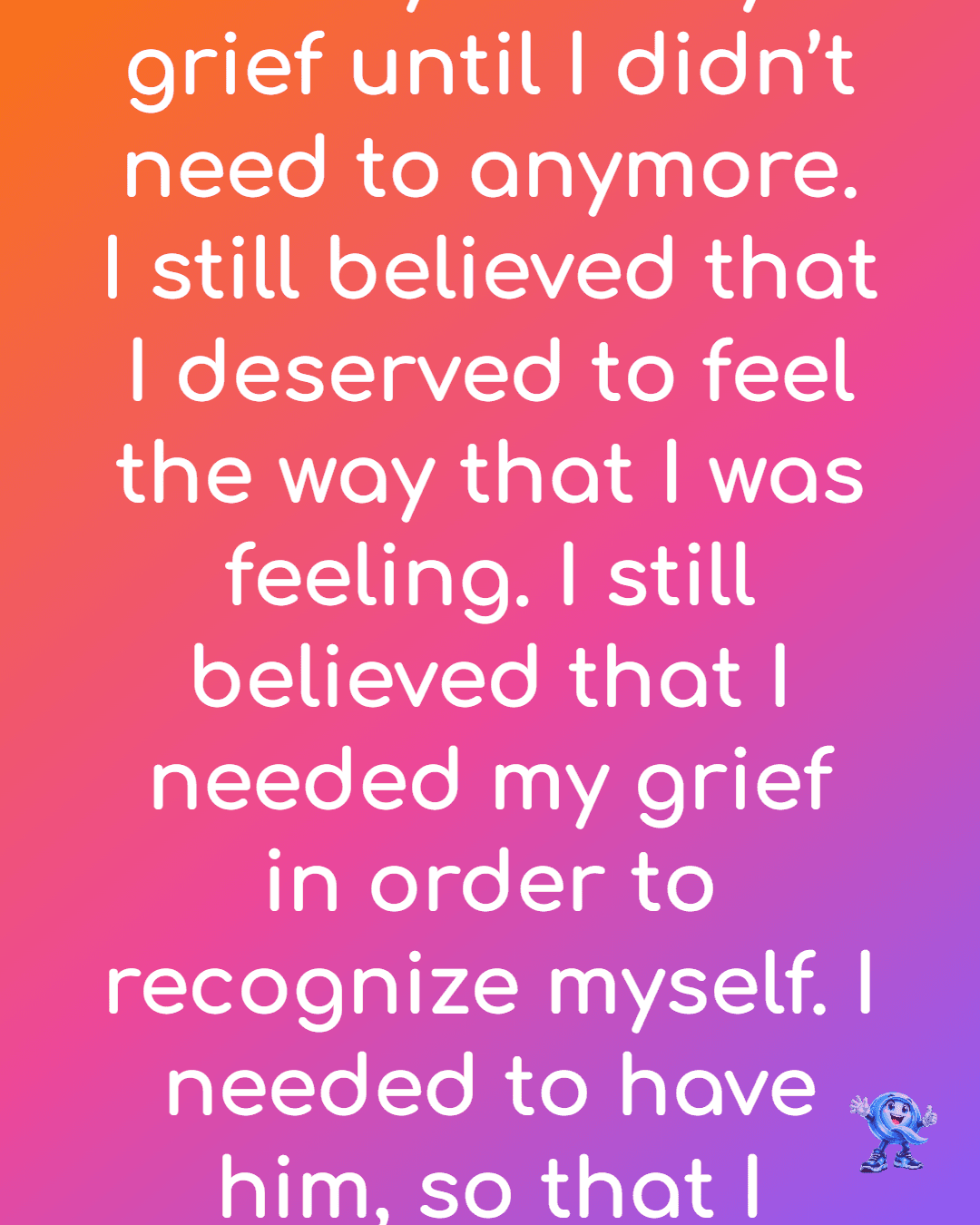 I had to lean firmly into my grief until I didn’t need to anymore. I still believed that I deserved to feel the way that I was feeling. I still believed that I needed my grief in order to recognize myself. I needed to have him, so that I could know me.